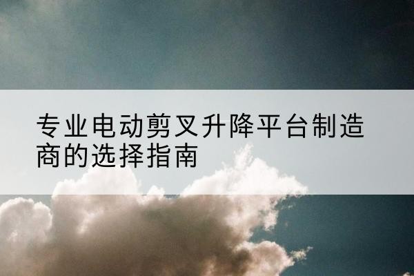 新北电动剪叉升降平台厂家-专业电动剪叉升降平台制造商的选择指南