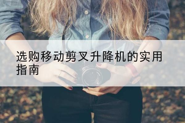 新北移动剪叉升降机怎么选-选购移动剪叉升降机的实用指南