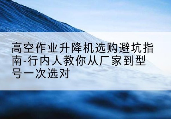 新北升降平台厂家-高空作业升降机选购避坑指南-行内人教你从厂家到型号一次选对