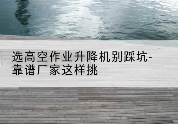 新北剪叉式升降机厂家-选高空作业升降机别踩坑-靠谱厂家这样挑