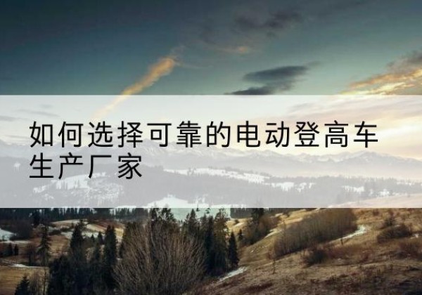 新北电动登高车厂家-如何选择可靠的电动登高车生产厂家