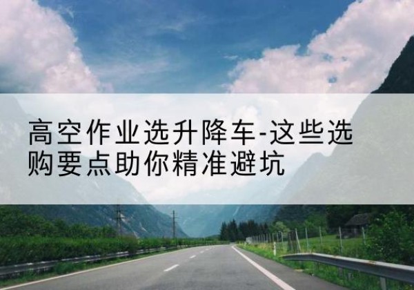 新北升降车厂家-高空作业选升降车-这些选购要点助你*避坑
