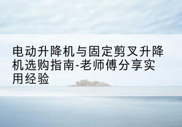 新北电动升降机怎么选-电动升降机与固定剪叉升降机选购指南-老师傅分享实用经验