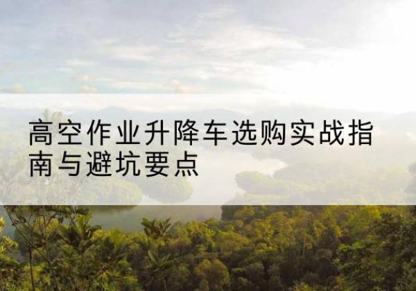 新北升降车怎么选-高空作业升降车选购实战指南与避坑要点