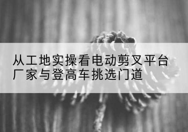 新北电动剪叉升降平台厂家-从工地实操看电动剪叉平台厂家与登高车挑选门道