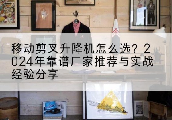 新北升降平台厂家推荐-移动剪叉升降机怎么选？2024年靠谱厂家推荐与实战经验分享