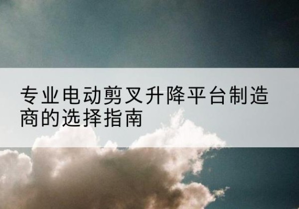 新北电动剪叉升降平台厂家-专业电动剪叉升降平台制造商的选择指南
